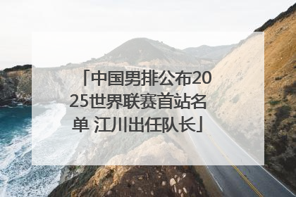 中国男排公布2025世界联赛首站名单 江川出任队长
