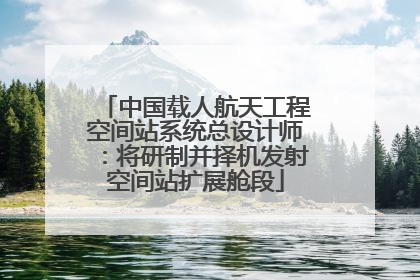 中国载人航天工程空间站系统总设计师：将研制并择机发射空间站扩展舱段