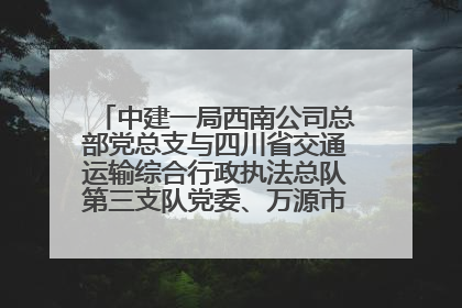 中建一局西南公司总部党总支与四川省交通运输综合行政执法总队第三支队党委、万源市草坝镇莲花院村党支部开展党建联建