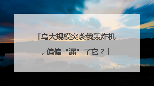 乌大规模突袭俄轰炸机，偏偏“漏”了它？