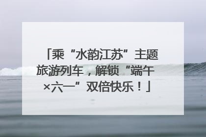 乘“水韵江苏”主题旅游列车，解锁“端午×六一”双倍快乐！