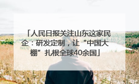 人民日报关注山东这家民企：研发定制，让“中国大棚”扎根全球40余国