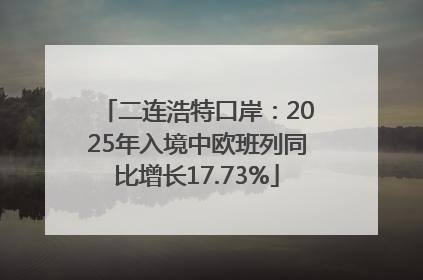 二连浩特口岸：2025年入境中欧班列同比增长17.73%