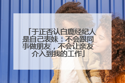 于正否认白鹿经纪人是自己表妹：不会跟同事做朋友，不会让亲友介入到我的工作
