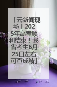 云新闻现场丨2025年高考顺利结束！我省考生6月25日左右可查成绩