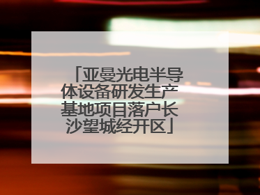 亚曼光电半导体设备研发生产基地项目落户长沙望城经开区