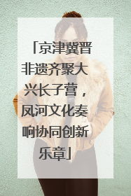 京津冀晋非遗齐聚大兴长子营，凤河文化奏响协同创新乐章