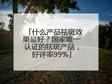 什么产品祛斑效果最好？国家唯一认证的祛斑产品，好评率99%