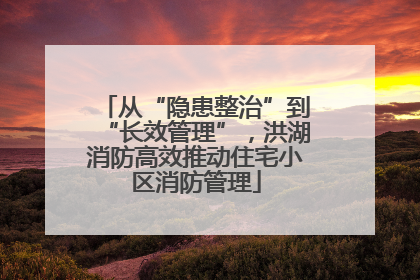 从“隐患整治”到“长效管理”，洪湖消防高效推动住宅小区消防管理