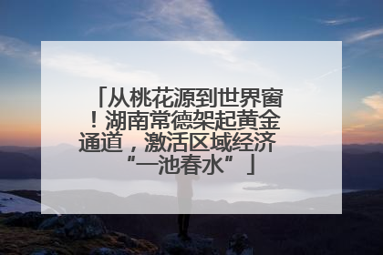 从桃花源到世界窗！湖南常德架起黄金通道，激活区域经济“一池春水”