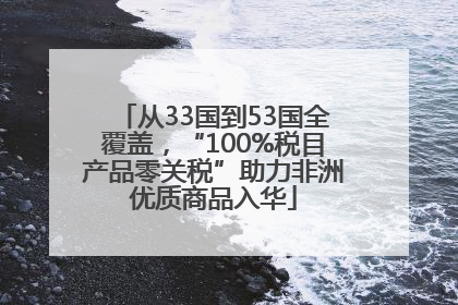 从33国到53国全覆盖，“100%税目产品零关税”助力非洲优质商品入华