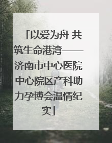 以爱为舟 共筑生命港湾——济南市中心医院中心院区产科助力孕博会温情纪实