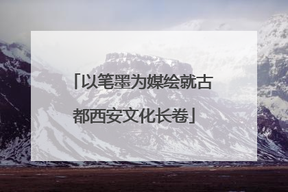 以笔墨为媒绘就古都西安文化长卷
