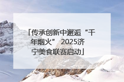 传承创新中邂逅“千年烟火” 2025济宁美食联赛启动