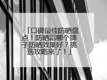 口碑最佳防晒盘点！防晒霜哪个牌子防晒效果好？挑选攻略来了！