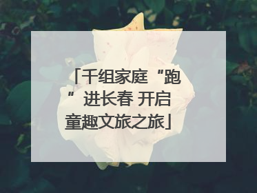 千组家庭“跑”进长春 开启童趣文旅之旅