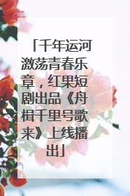 千年运河激荡青春乐章，红果短剧出品《舟楫千里号歌来》上线播出