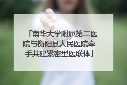 南华大学附属第二医院与衡阳县人民医院牵手共建紧密型医联体