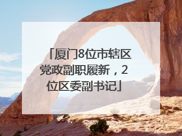 厦门8位市辖区党政副职履新，2位区委副书记