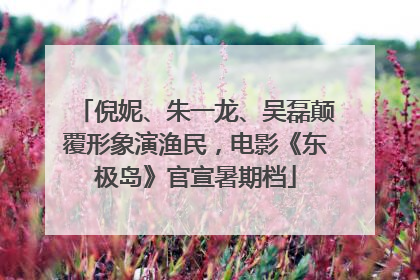 倪妮、朱一龙、吴磊颠覆形象演渔民，电影《东极岛》官宣暑期档