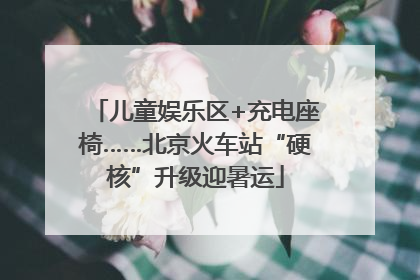 儿童娱乐区+充电座椅……北京火车站“硬核”升级迎暑运