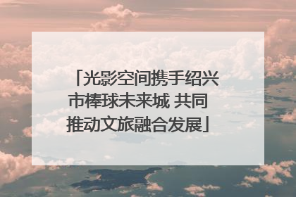光影空间携手绍兴市棒球未来城 共同推动文旅融合发展