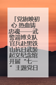 党旗映初心 热血铸忠魂——武警淄博支队官兵赴黑铁山抗日武装起义纪念馆开展“七一”主题党日活动