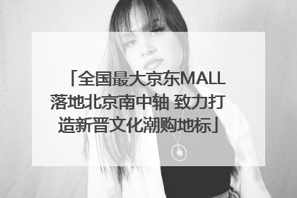 全国最大京东MALL落地北京南中轴 致力打造新晋文化潮购地标