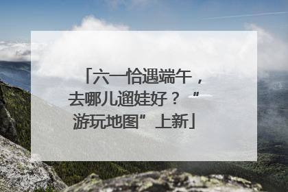 六一恰遇端午，去哪儿遛娃好？“游玩地图”上新