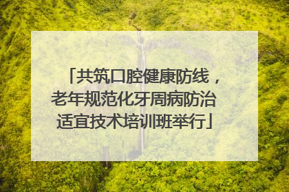 共筑口腔健康防线，老年规范化牙周病防治适宜技术培训班举行