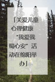 关爱儿童心理健康 “我爱我 蜀心安”活动在绵阳举办