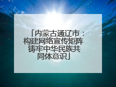 内蒙古通辽市：构建网络宣传矩阵 铸牢中华民族共同体意识