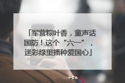 军营粽叶香，童声话国防！这个“六一”，迷彩绿里播种爱国心
