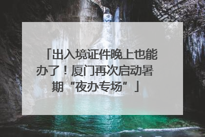 出入境证件晚上也能办了！厦门再次启动暑期“夜办专场”