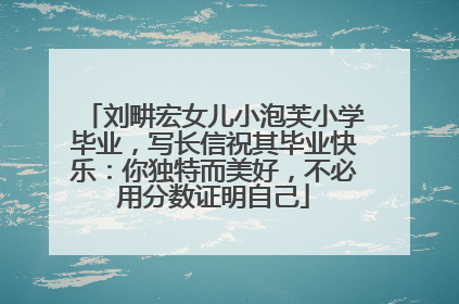 刘畊宏女儿小泡芙小学毕业，写长信祝其毕业快乐：你独特而美好，不必用分数证明自己