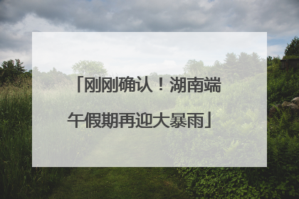 刚刚确认！湖南端午假期再迎大暴雨