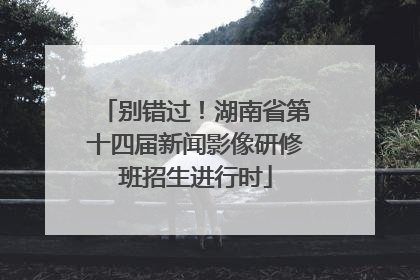 别错过！湖南省第十四届新闻影像研修班招生进行时