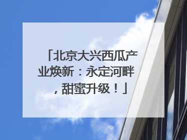 北京大兴西瓜产业焕新：永定河畔，甜蜜升级！