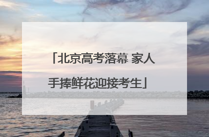 北京高考落幕 家人手捧鲜花迎接考生