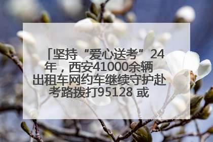 坚持“爱心送考”24年，西安41000余辆出租车网约车继续守护赴考路拨打95128 或者88880000均可报名参加一对一送考