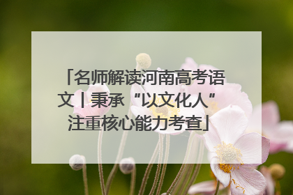 名师解读河南高考语文丨秉承“以文化人” 注重核心能力考查