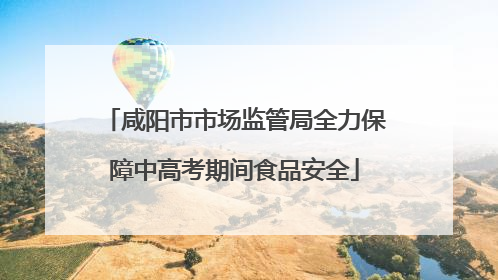 咸阳市市场监管局全力保障中高考期间食品安全