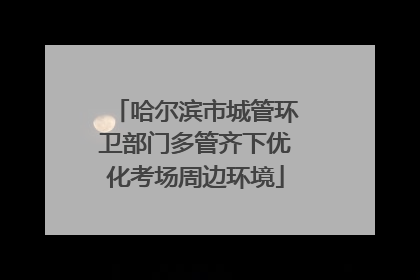 哈尔滨市城管环卫部门多管齐下优化考场周边环境