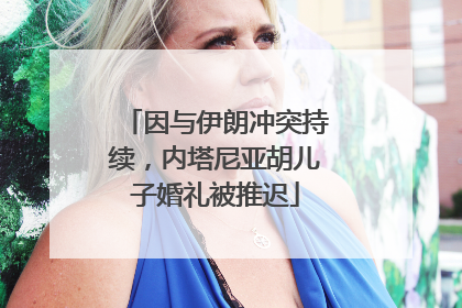 因与伊朗冲突持续，内塔尼亚胡儿子婚礼被推迟