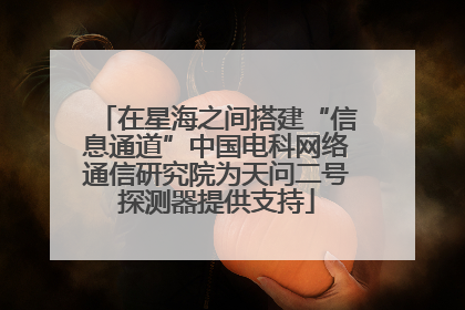 在星海之间搭建“信息通道”中国电科网络通信研究院为天问二号探测器提供支持