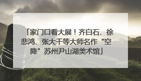 家门口看大展！齐白石、徐悲鸿、张大千等大师名作“空降”苏州尹山湖美术馆
