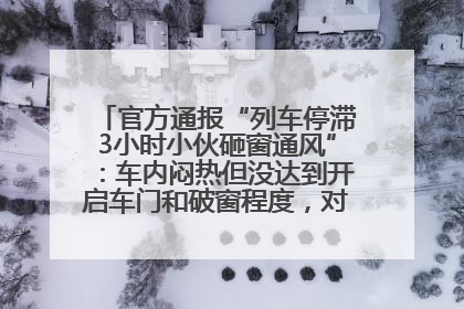 官方通报“列车停滞3小时小伙砸窗通风”：车内闷热但没达到开启车门和破窗程度，对砸窗男子批评教育