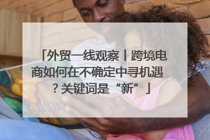 外贸一线观察丨跨境电商如何在不确定中寻机遇？关键词是“新”