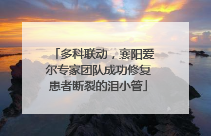多科联动，襄阳爱尔专家团队成功修复患者断裂的泪小管