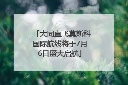 大同直飞莫斯科国际航线将于7月6日盛大启航